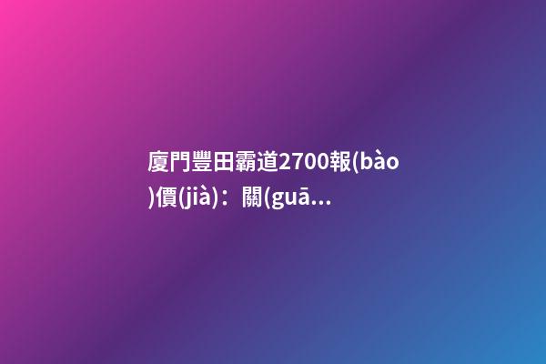 廈門豐田霸道2700報(bào)價(jià)：關(guān)稅下調(diào)，價(jià)格下降了？你可能想多了